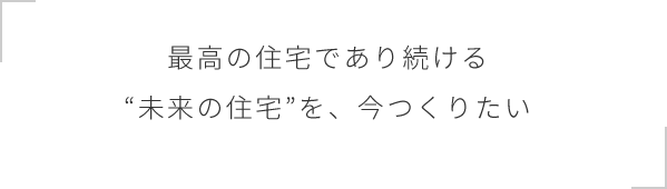 最高の住宅であり続ける“未来の住宅”を、今つくりたい