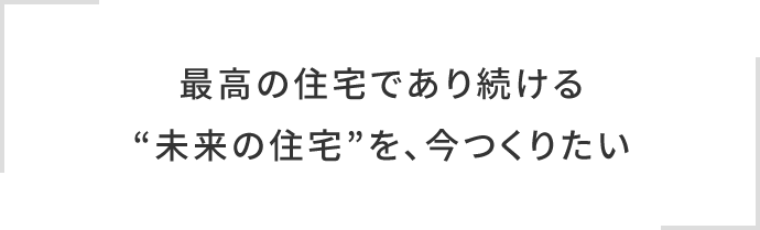 最高の住宅であり続ける“未来の住宅”を、今つくりたい