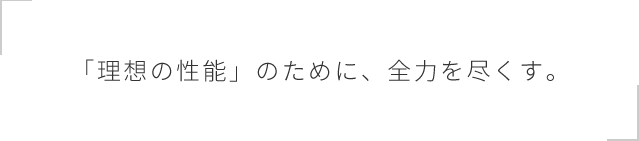 「理想の性能」のために、全力を尽くす。