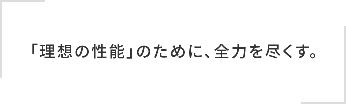 「理想の性能」のために、全力を尽くす。