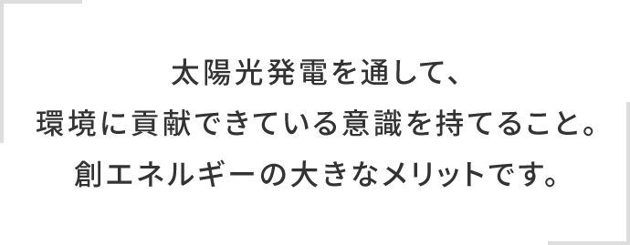 太陽光発電を通して、環境に貢献できている意識を持てること。創エネルギーの大きなメリットです。