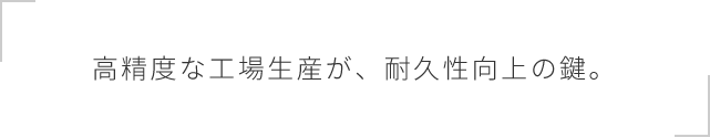 高精度な工場生産が、耐久性向上の鍵。