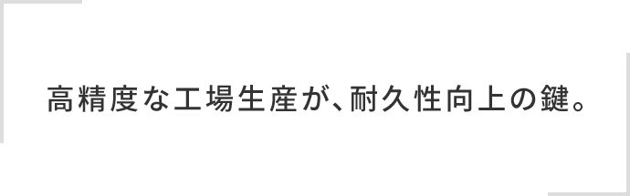 高精度な工場生産が、耐久性向上の鍵。