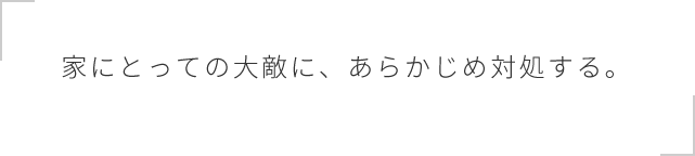 家にとっての大敵に、あらかじめ対処する。