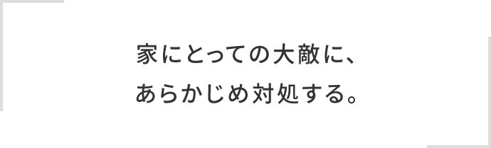 家にとっての大敵に、あらかじめ対処する。