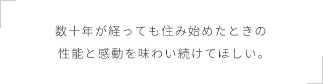 数十年が経っても住み始めたときの性能と感動を味わい続けてほしい。
