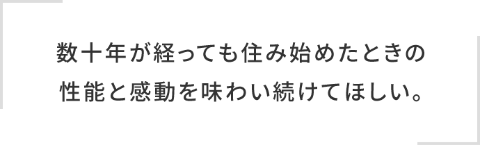 数十年が経っても住み始めたときの性能と感動を味わい続けてほしい。