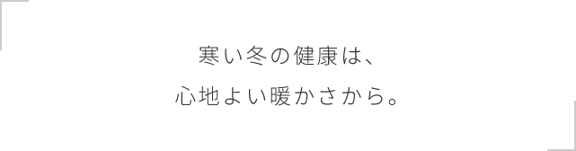 寒い冬の健康は、心地よい暖かさから。