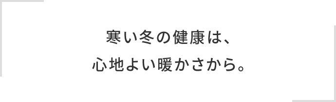 寒い冬の健康は、心地よい暖かさから。