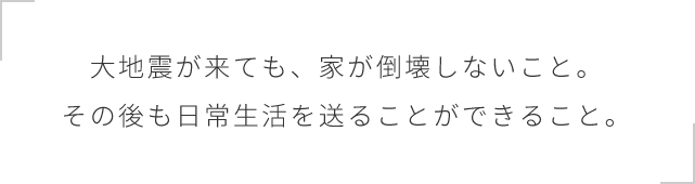 大地震が来ても、家が倒壊しないこと。その後も日常生活を送ることができること。