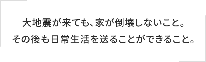 大地震が来ても、家が倒壊しないこと。その後も日常生活を送ることができること。