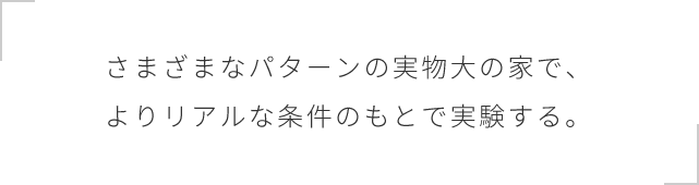 さまざまなパターンの実物大の家で、よりリアルな条件のもとで実験する。