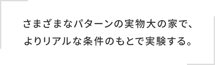 さまざまなパターンの実物大の家で、よりリアルな条件のもとで実験する。